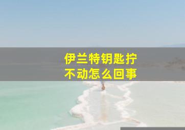 伊兰特钥匙拧不动怎么回事