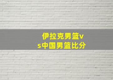 伊拉克男篮vs中国男篮比分