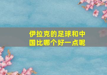 伊拉克的足球和中国比哪个好一点呢