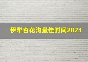 伊犁杏花沟最佳时间2023