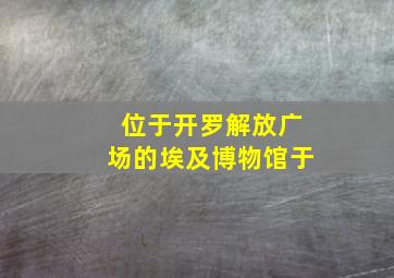 位于开罗解放广场的埃及博物馆于