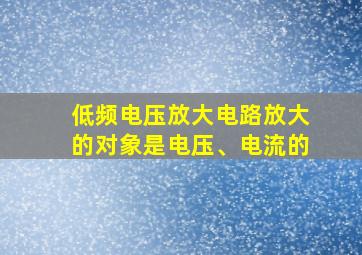 低频电压放大电路放大的对象是电压、电流的