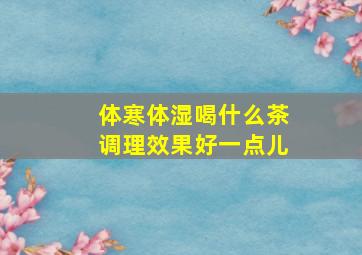 体寒体湿喝什么茶调理效果好一点儿