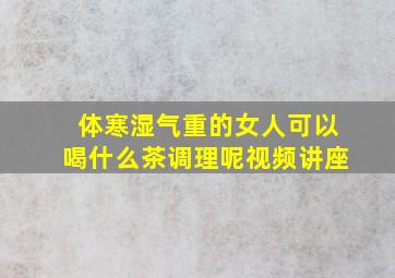 体寒湿气重的女人可以喝什么茶调理呢视频讲座