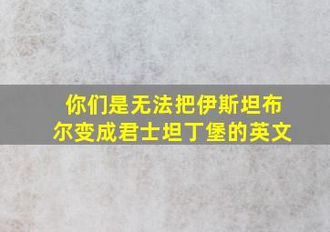 你们是无法把伊斯坦布尔变成君士坦丁堡的英文