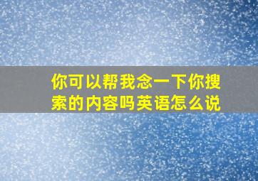 你可以帮我念一下你搜索的内容吗英语怎么说