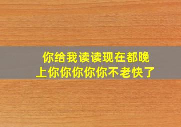 你给我读读现在都晚上你你你你你不老快了