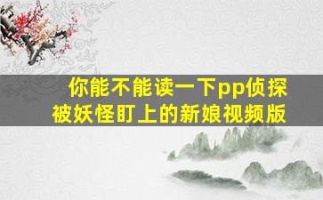 你能不能读一下pp侦探被妖怪盯上的新娘视频版