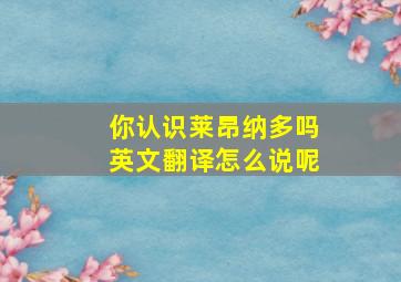 你认识莱昂纳多吗英文翻译怎么说呢