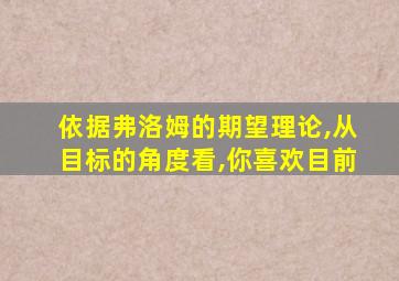 依据弗洛姆的期望理论,从目标的角度看,你喜欢目前