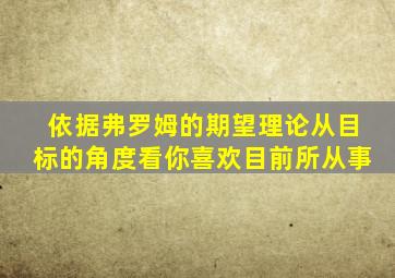 依据弗罗姆的期望理论从目标的角度看你喜欢目前所从事