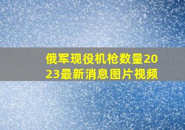 俄军现役机枪数量2023最新消息图片视频