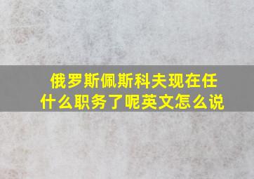 俄罗斯佩斯科夫现在任什么职务了呢英文怎么说