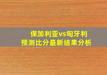 保加利亚vs匈牙利预测比分最新结果分析