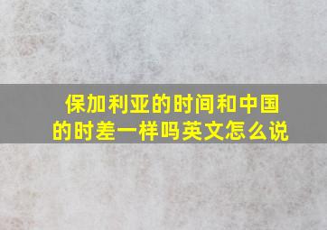 保加利亚的时间和中国的时差一样吗英文怎么说