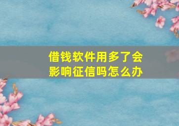 借钱软件用多了会影响征信吗怎么办