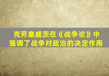 克劳塞威茨在《战争论》中强调了战争对政治的决定作用