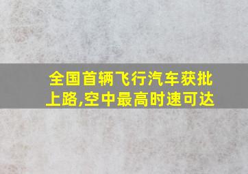 全国首辆飞行汽车获批上路,空中最高时速可达