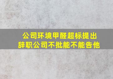 公司环境甲醛超标提出辞职公司不批能不能告他