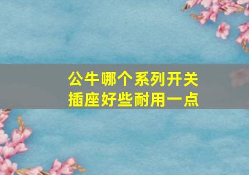 公牛哪个系列开关插座好些耐用一点