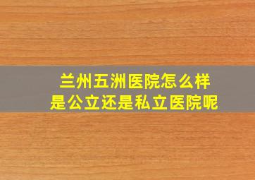 兰州五洲医院怎么样是公立还是私立医院呢