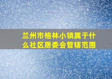 兰州市格林小镇属于什么社区居委会管辖范围