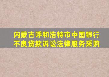 内蒙古呼和浩特市中国银行不良贷款诉讼法律服务采购