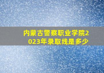 内蒙古警察职业学院2023年录取线是多少