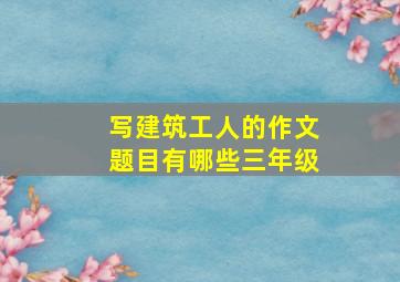 写建筑工人的作文题目有哪些三年级