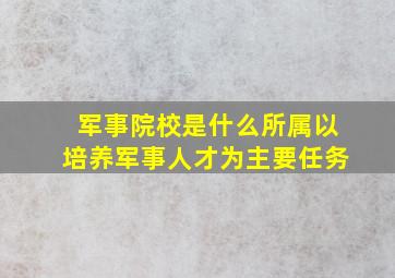 军事院校是什么所属以培养军事人才为主要任务