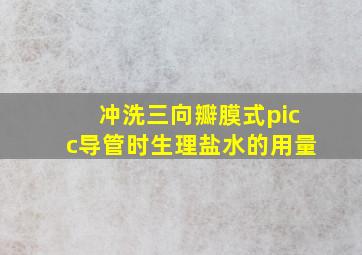 冲洗三向瓣膜式picc导管时生理盐水的用量