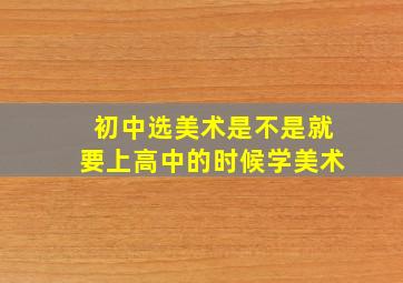 初中选美术是不是就要上高中的时候学美术