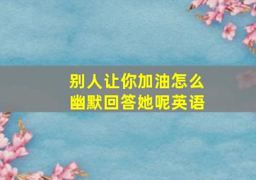 别人让你加油怎么幽默回答她呢英语