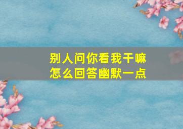 别人问你看我干嘛怎么回答幽默一点