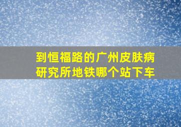 到恒福路的广州皮肤病研究所地铁哪个站下车