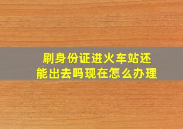 刷身份证进火车站还能出去吗现在怎么办理