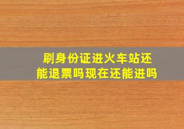 刷身份证进火车站还能退票吗现在还能进吗