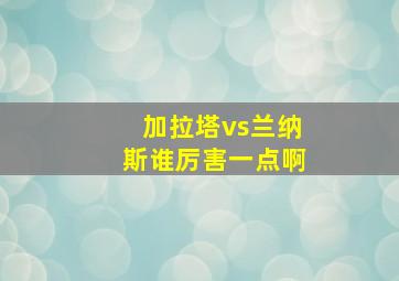 加拉塔vs兰纳斯谁厉害一点啊