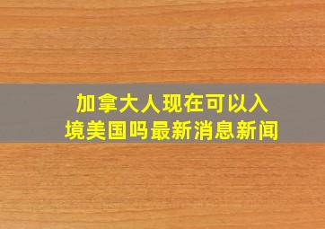 加拿大人现在可以入境美国吗最新消息新闻