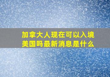 加拿大人现在可以入境美国吗最新消息是什么