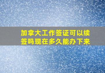 加拿大工作签证可以续签吗现在多久能办下来