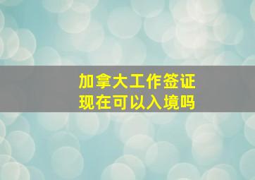 加拿大工作签证现在可以入境吗