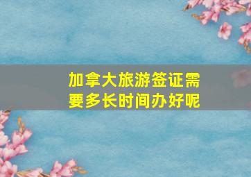 加拿大旅游签证需要多长时间办好呢