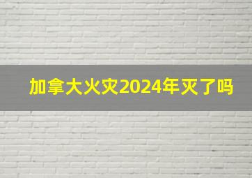 加拿大火灾2024年灭了吗