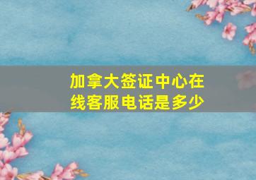 加拿大签证中心在线客服电话是多少