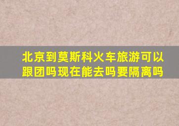 北京到莫斯科火车旅游可以跟团吗现在能去吗要隔离吗