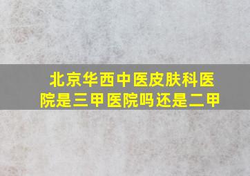 北京华西中医皮肤科医院是三甲医院吗还是二甲