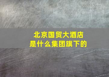 北京国贸大酒店是什么集团旗下的