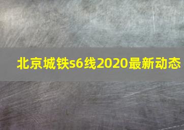 北京城铁s6线2020最新动态