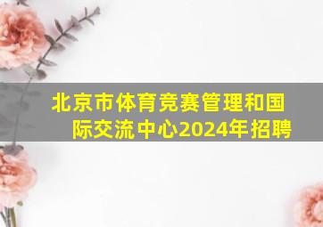 北京市体育竞赛管理和国际交流中心2024年招聘